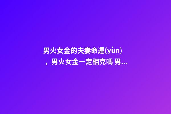 男火女金的夫妻命運(yùn)，男火女金一定相克嗎 男火命女金命婚姻好嗎，火命和金命在一起好嗎-第1張-觀點(diǎn)-玄機(jī)派